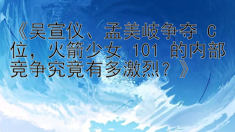 《吴宣仪、孟美岐争夺 C 位，火箭少女 101 的内部竞争究竟有多激烈？》