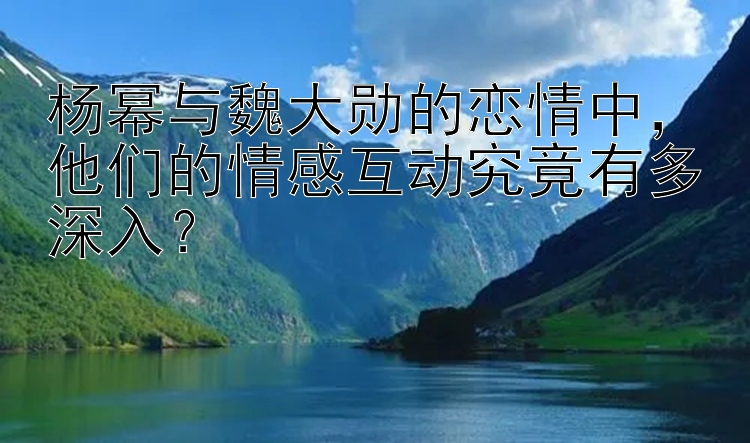 杨幂与魏大勋的恋情中，他们的情感互动究竟有多深入？