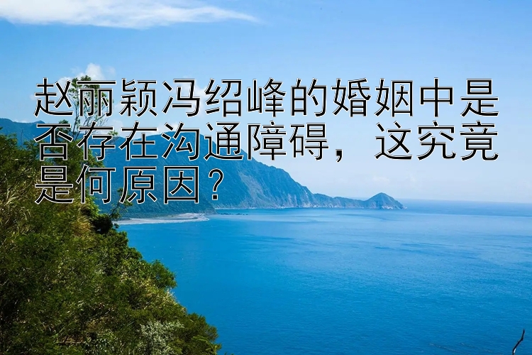 赵丽颖冯绍峰的婚姻中是否存在沟通障碍，这究竟是何原因？