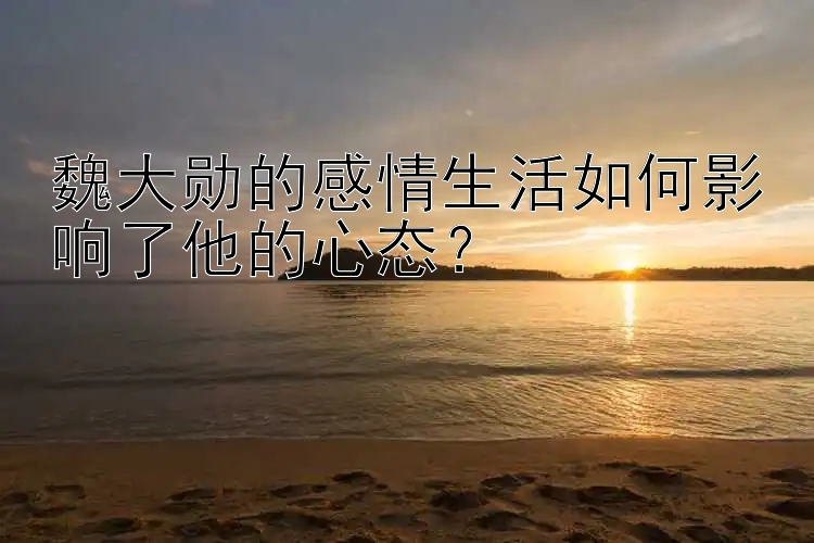 魏大勋的感情生活如何影响了他的心态？