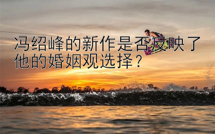 冯绍峰的新作是否反映了他的婚姻观选择？