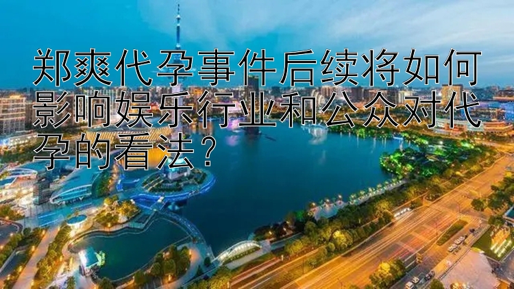 郑爽代孕事件后续将如何影响娱乐行业和公众对代孕的看法？