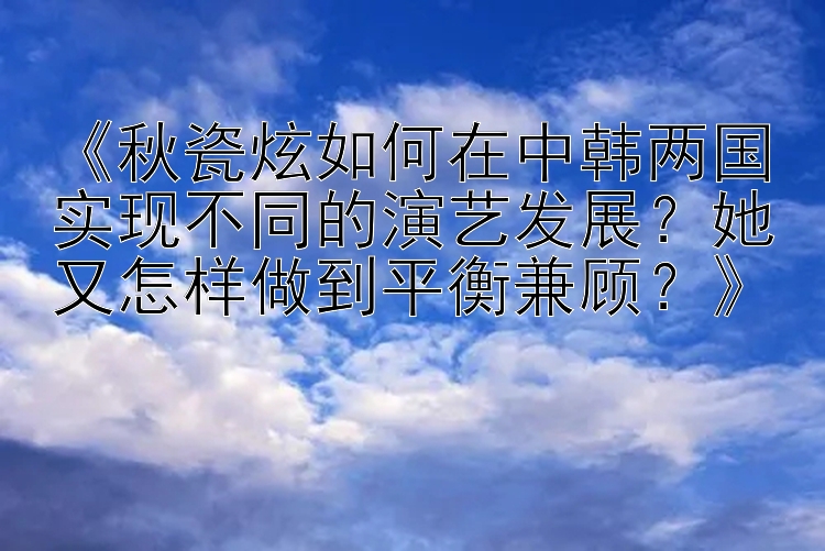 《秋瓷炫如何在中韩两国实现不同的演艺发展？她又怎样做到平衡兼顾？》