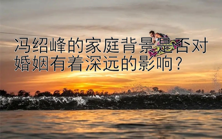 冯绍峰的家庭背景是否对婚姻有着深远的影响？