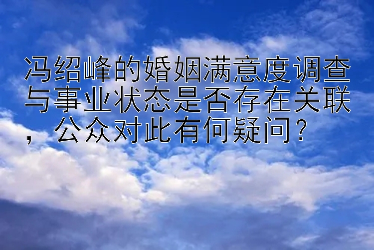 冯绍峰的婚姻满意度调查与事业状态是否存在关联，公众对此有何疑问？