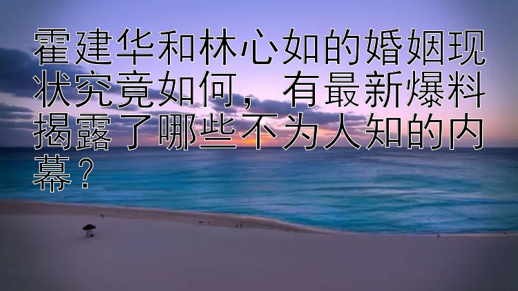 霍建华和林心如的婚姻现状究竟如何，有最新爆料揭露了哪些不为人知的内幕？