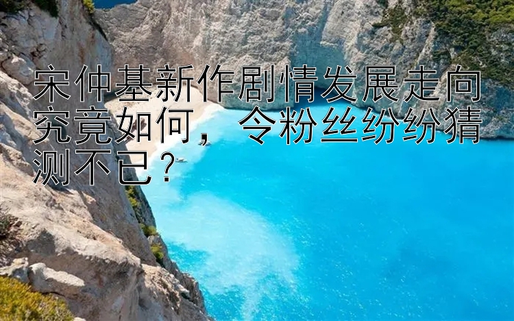 宋仲基新作剧情发展走向究竟如何，令粉丝纷纷猜测不已？