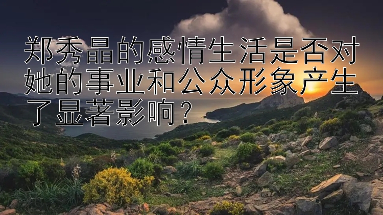 郑秀晶的感情生活是否对她的事业和公众形象产生了显著影响？