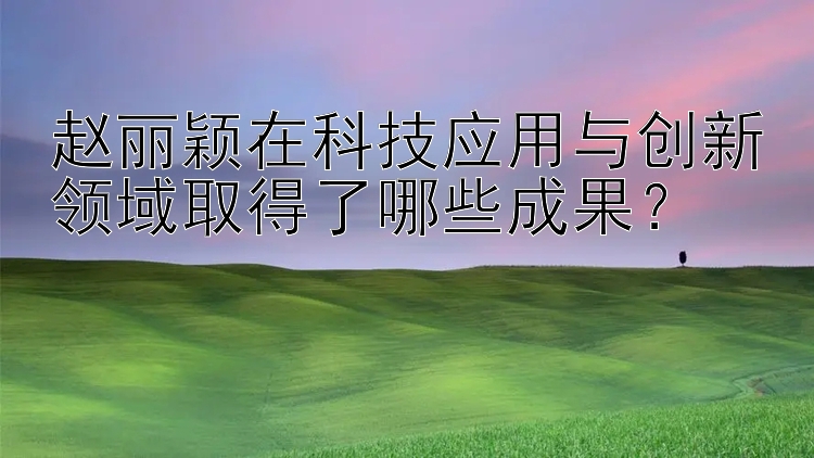 赵丽颖在科技应用与创新领域取得了哪些成果？