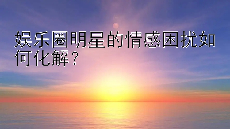 娱乐圈明星的情感困扰如何化解？