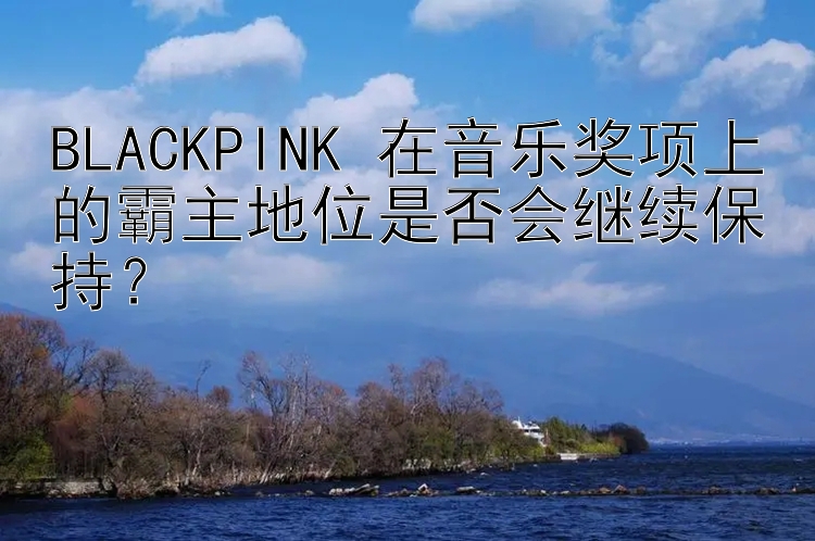 BLACKPINK 在音乐奖项上的霸主地位是否会继续保持？