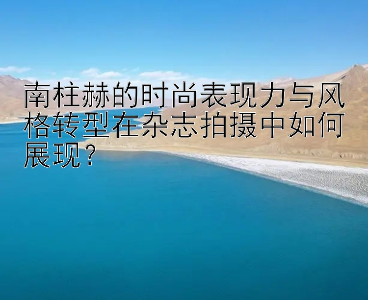 南柱赫的时尚表现力与风格转型在杂志拍摄中如何展现？