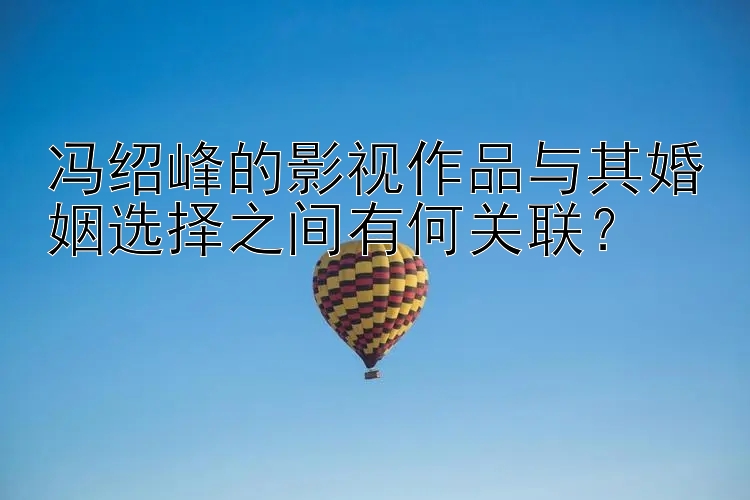 冯绍峰的影视作品与其婚姻选择之间有何关联？