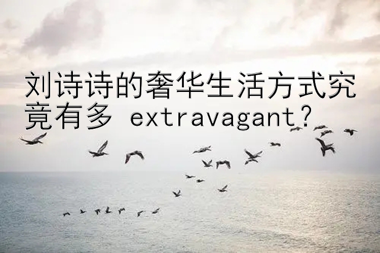 刘诗诗的奢华生活方式究竟有多 extravagant？