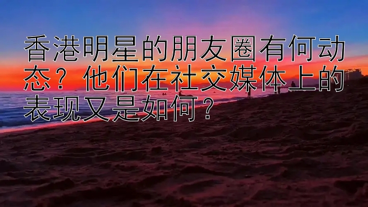 香港明星的朋友圈有何动态？他们在社交媒体上的表现又是如何？