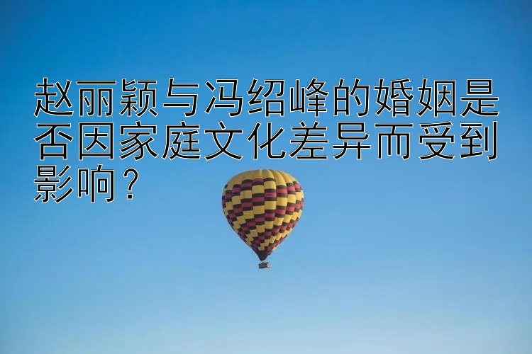 赵丽颖与冯绍峰的婚姻是否因家庭文化差异而受到影响？