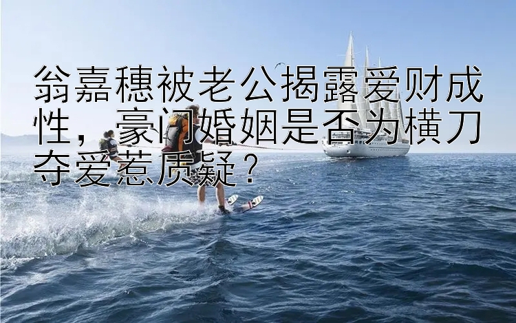 翁嘉穗被老公揭露爱财成性，豪门婚姻是否为横刀夺爱惹质疑？