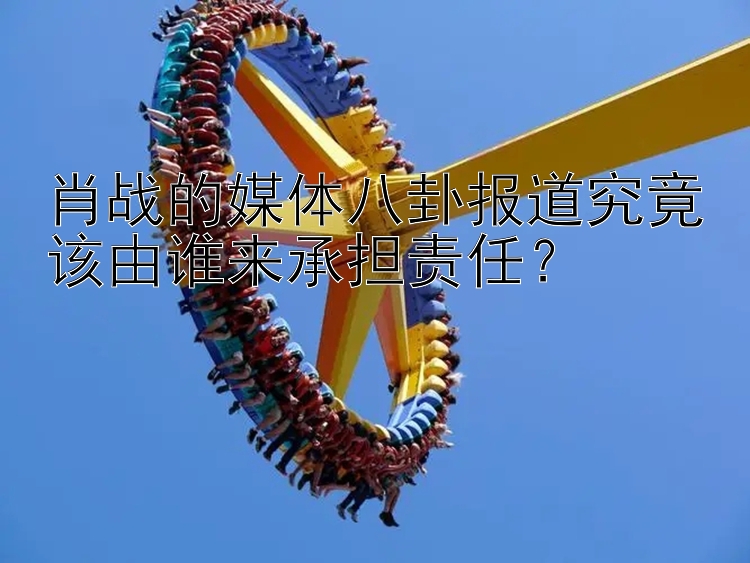 肖战的媒体八卦报道究竟该由谁来承担责任？