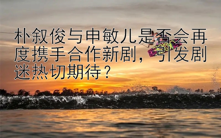 朴叙俊与申敏儿是否会再度携手合作新剧，引发剧迷热切期待？