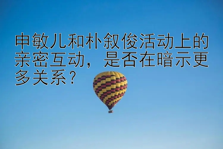 申敏儿和朴叙俊活动上的亲密互动，是否在暗示更多关系？