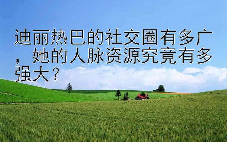 迪丽热巴的社交圈有多广，她的人脉资源究竟有多强大？