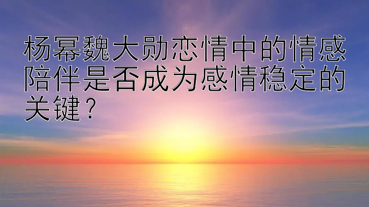 杨幂魏大勋恋情中的情感陪伴是否成为感情稳定的关键？