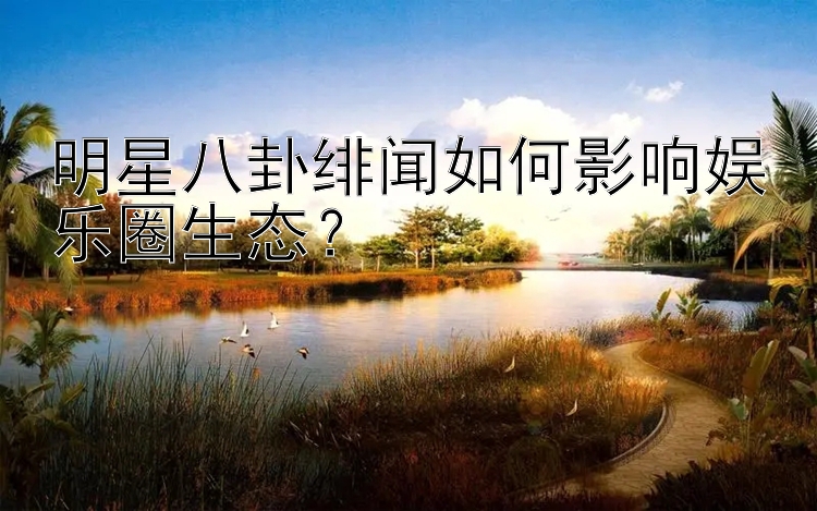 明星八卦绯闻如何影响娱乐圈生态？