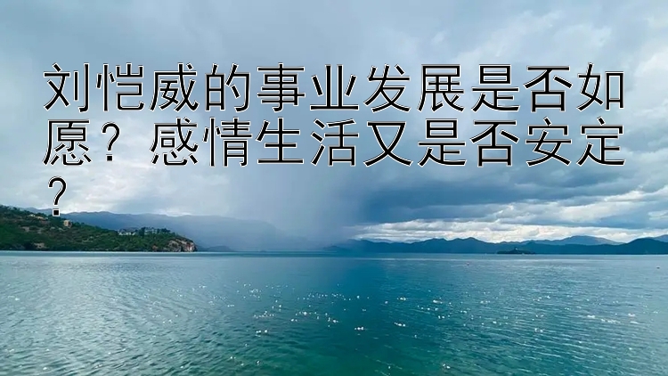 刘恺威的事业发展是否如愿？感情生活又是否安定？