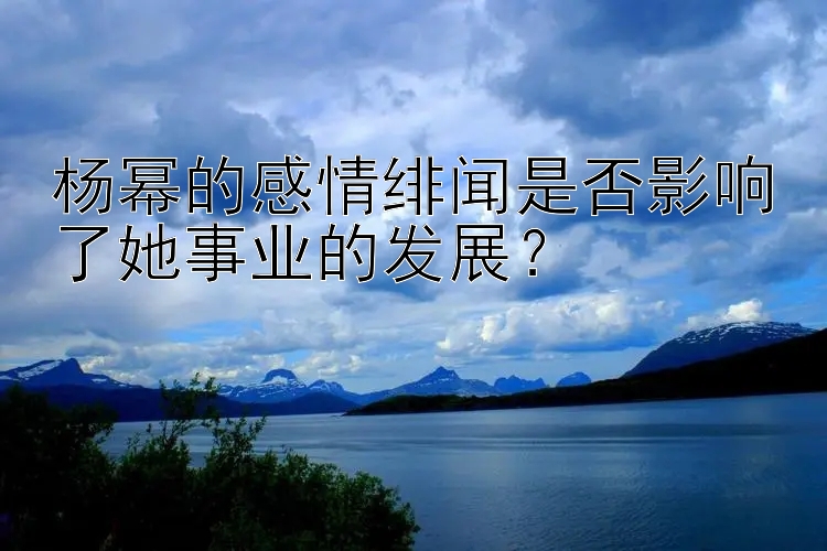 杨幂的感情绯闻是否影响了她事业的发展？