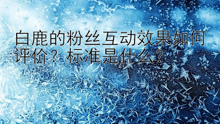 白鹿的粉丝互动效果如何评价？标准是什么？