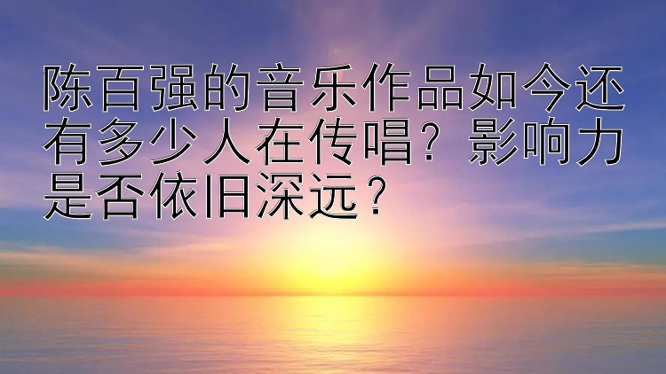 陈百强的音乐作品如今还有多少人在传唱？影响力是否依旧深远？