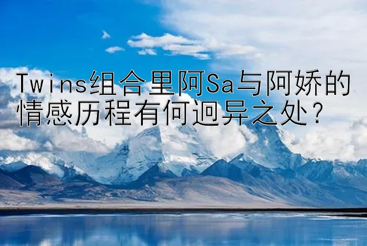 Twins组合里阿Sa与阿娇的情感历程有何迥异之处？