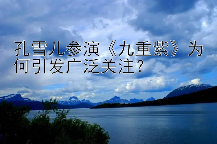 孔雪儿参演九重紫为何引发广泛关注？